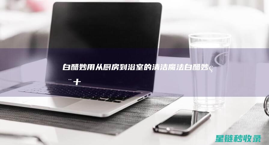 白醋妙用：从厨房到浴室的清洁魔法 (白醋妙用十二招)